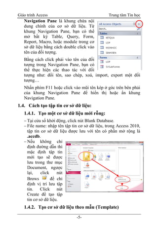Giáo trình Access Trung tâm Tin học
-5-
Navigation Pane là khung chứa nội
dung chính của cơ sở dữ liệu. Từ
khung Navigation Pane, bạn có thể
mở bất kỳ Table, Query, Form,
Report, Macro, hoặc module trong cơ
sở dữ liệu bằng cách double click vào
tên của đối tượng.
Bằng cách click phải vào tên của đối
tượng trong Navigation Pane, bạn có
thể thực hiện các thao tác với đối
tượng như: đổi tên, sao chép, xoá, import, export một đối
tượng…
Nhấn phím F11 hoặc click vào mũi tên kép ở góc trên bên phải
của khung Navigation Pane để hiển thị hoặc ẩn khung
Navigation Pane.
1.4. Cách tạo tập tin cơ sở dữ liệu:
1.4.1. Tạo một cơ sở dữ liệu mới rỗng:
 Tại cửa sổ khởi động, click nút Blank Database.
 File name: nhập tên tập tin cơ sở dữ liệu, trong Access 2010,
tập tin cơ sở dữ liệu được lưu với tên có phần mở rộng là
.accdb.
 Nếu không chỉ
định đường dẫn thì
mặc định tập tin
mới tạo sẽ được
lưu trong thư mục
Document, ngược
lại, click nút
Brows để chỉ
định vị trí lưu tập
tin. Click nút
Create để tạo tập
tin cơ sở dữ liệu.
1.4.2. Tạo cơ sở dữ liệu theo mẫu (Template)
 