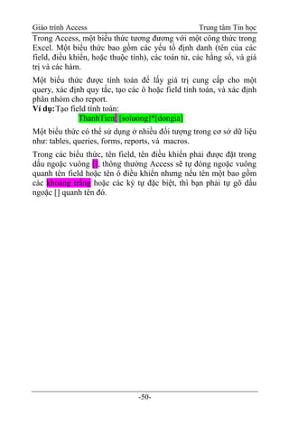 Giáo trình Access Trung tâm Tin học
-50-
Trong Access, một biểu thức tương đương với một công thức trong
Excel. Một biểu thức bao gồm các yếu tố định danh (tên của các
field, điều khiển, hoặc thuộc tính), các toán tử, các hằng số, và giá
trị và các hàm.
Một biểu thức được tính toán để lấy giá trị cung cấp cho một
query, xác định quy tắc, tạo các ô hoặc field tính toán, và xác định
phân nhóm cho report.
Ví dụ:Tạo field tính toán:
ThanhTien: [soluong]*[dongia]
Một biểu thức có thể sử dụng ở nhiều đối tượng trong cơ sở dữ liệu
như: tables, queries, forms, reports, và macros.
Trong các biểu thức, tên field, tên điều khiển phải được đặt trong
dấu ngoặc vuông [], thông thường Access sẽ tự đóng ngoặc vuông
quanh tên field hoặc tên ô điều khiển nhưng nếu tên một bao gồm
các khoảng trắng hoặc các ký tự đặc biệt, thì bạn phải tự gõ dấu
ngoặc [] quanh tên đó.
 