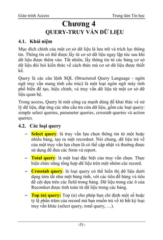 Giáo trình Access Trung tâm Tin học
-51-
Chương 4
QUERY-TRUY VẤN DỮ LIỆU
4.1. Khái niệm
Mục đích chính của một cơ sở dữ liệu là lưu trữ và trích lọc thông
tin. Thông tin có thể được lấy từ cơ sở dữ liệu ngay lập tức sau khi
dữ liệu được thêm vào. Tất nhiên, lấy thông tin từ các bảng cơ sở
dữ liệu đòi hỏi kiến thức về cách thức mà cơ sở dữ liệu được thiết
kế.
Query là các câu lệnh SQL (Structured Query Language - ngôn
ngữ truy vấn mang tính cấu trúc) là một loại ngôn ngữ máy tính
phổ biến để tạo, hiệu chỉnh, và truy vấn dữ liệu từ một cơ sở dữ
liệu quan hệ.
Trong access, Query là một công cụ mạnh dùng để khai thác và xử
lý dữ liệu, đáp ứng các nhu cầu tra cứu dữ liệu, gồm các loại query:
simple select queries, parameter queries, crosstab queries và action
queries.
4.2. Các loại query
 Select query: là truy vấn lựa chọn thông tin từ một hoặc
nhiều bảng, tạo ra một recordset. Nói chung, dữ liệu trả về
của một truy vấn lựa chọn là có thể cập nhật và thường được
sử dụng để đưa các form và report.
 Total query: là một loại đặc biệt của truy vấn chọn. Thực
hiện chức năng tổng hợp dữ liệu trên một nhóm các record.
 Crosstab query: là loại query có thể hiển thị dữ liệu dưới
dạng tóm tắt như một bảng tính, với các tiêu đề hàng và tiêu
đề cột dựa trên các field trong bảng. Dữ liệu trong các ô của
Recordset được tính toán từ dữ liệu trong các bảng.
 Top (n) query: Top (n) cho phép bạn chỉ định một số hoặc
tỷ lệ phần trăm của record mà bạn muốn trả về từ bất kỳ loại
truy vấn khác (select query, total query, …).
 