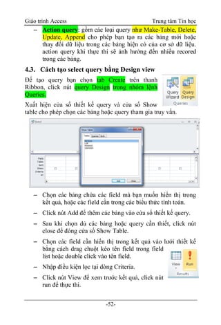 Giáo trình Access Trung tâm Tin học
-52-
 Action query: gồm các loại query như Make-Table, Delete,
Update, Append cho phép bạn tạo ra các bảng mới hoặc
thay đổi dữ liệu trong các bảng hiện có của cơ sở dữ liệu.
action query khi thực thi sẽ ảnh hưởng đến nhiều recored
trong các bảng.
4.3. Cách tạo select query bằng Design view
Để tạo query bạn chọn tab Create trên thanh
Ribbon, click nút query Design trong nhóm lệnh
Queries.
Xuất hiện cửa sổ thiết kế query và cửa sổ Show
table cho phép chọn các bảng hoặc query tham gia truy vấn.
 Chọn các bảng chứa các field mà bạn muốn hiển thị trong
kết quả, hoặc các field cần trong các biểu thức tính toán.
 Click nút Add để thêm các bảng vào cửa sổ thiết kế query.
 Sau khi chọn dủ các bảng hoặc query cần thiết, click nút
close để đóng cửa sổ Show Table.
 Chọn các field cần hiển thị trong kết quả vào lưới thiết kế
bằng cách drag chuột kéo tên field trong field
list hoặc double click vào tên field.
 Nhập điều kiện lọc tại dòng Criteria.
 Click nút View để xem trước kết quả, click nút
run để thực thi.
 