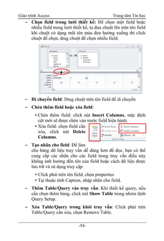 Giáo trình Access Trung tâm Tin học
-54-
 Chọn field trong lưới thiết kế: Để chọn một field hoặc
nhiều field trong lưới thiết kế, ta đưa chuột lên trên tên field
khi chuột có dạng mũi tên màu đen hướng xuống thì click
chuột để chọn, drag chuột để chọn nhiều field.
 Di chuyển field: Drag chuột trên tên field để di chuyển
 Chèn thêm field hoặc xóa field:
 Chèn thêm field: click nút Insert Columns, mặc định
cột mới sẽ được chèn vào trước field hiện hành.
 Xóa field: chọn field cần
xóa, click nút Delete
Columns.
 Tạo nhãn cho field: Để làm
cho bảng dữ liệu truy vấn dễ dàng hơn để đọc, bạn có thể
cung cấp các nhãn cho các field trong truy vấn điều này
không ảnh hưởng đến tên của field hoặc cách dữ liệu được
lưu trữ và sử dụng truy cập.
 Click phải trên tên field, chọn properties
 Tại thuộc tính Caption, nhập nhãn cho field.
 Thêm Table/Query vào truy vấn: Khi thiết kế query, nếu
cần chọn thêm bảng, click nút Show Table trong nhóm lệnh
Query Setup.
 Xóa Table/Query trong khỏi truy vấn: Click phải trên
Table/Query cần xóa, chọn Remove Table.
 