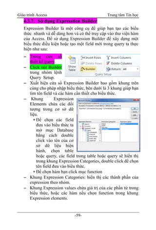 Giáo trình Access Trung tâm Tin học
-59-
4.3.7. Sử dụng Expresstion Builder
Expression Builder là một công cụ để giúp bạn tạo các biểu
thức nhanh và dễ dàng hơn và có thể truy cập vào thư viện hàm
của Access. Để sử dụng Expression Builder để xây dựng một
biểu thức điều kiện hoặc tạo một field mới trong query ta thực
hiện như sau:
 Trong cửa sổ
thiết kế query.
 Click nút Builder
trong nhóm lệnh
Query Setup.
 Xuất hiện cửa sổ Expression Builder bao gồm khung trên
cùng cho phép nhập biểu thức, bên dưới là 3 khung giúp bạn
tìm tên field và các hàm cần thiết cho biểu thức.
 Khung Expression
Elements chứa các đối
tượng trong cơ sở dữ
liệu.
 Để chọn các field
đưa vào biểu thức ta
mở mục Database
bằng cách double
click vào tên của cơ
sở dữ liệu hiện
hành, chọn table
hoặc query, các field trong table hoặc query sẽ hiển thị
trong khung Expression Categories, double click để chọn
tên field đưa vào biểu thức.
 Để chọn hàm bạn click mục function
 Khung Expression Categories: hiển thị các thành phần của
expression theo nhóm.
 Khung Expression values chứa giá trị của các phần tử trong
biểu thức, hoặc các hàm nếu chọn function trong khung
Expression elements.
 