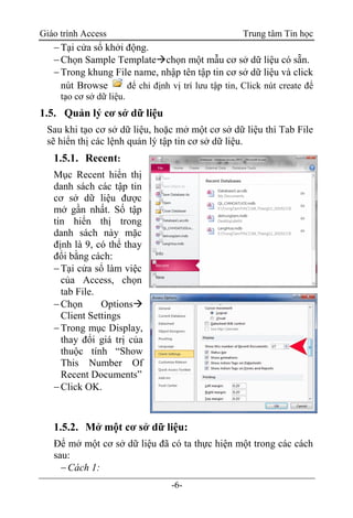 Giáo trình Access Trung tâm Tin học
-6-
Tại cửa sổ khởi động.
Chọn Sample Templatechọn một mẫu cơ sở dữ liệu có sẵn.
Trong khung File name, nhập tên tập tin cơ sở dữ liệu và click
nút Browse để chỉ định vị trí lưu tập tin, Click nút create để
tạo cơ sở dữ liệu.
1.5. Quản lý cơ sở dữ liệu
Sau khi tạo cơ sở dữ liệu, hoặc mở một cơ sở dữ liệu thì Tab File
sẽ hiển thị các lệnh quản lý tập tin cơ sở dữ liệu.
1.5.1. Recent:
Mục Recent hiển thị
danh sách các tập tin
cơ sở dữ liệu được
mở gần nhất. Số tập
tin hiển thị trong
danh sách này mặc
định là 9, có thể thay
đổi bằng cách:
Tại cửa sổ làm việc
của Access, chọn
tab File.
Chọn Options
Client Settings
Trong mục Display,
thay đổi giá trị của
thuộc tính “Show
This Number Of
Recent Documents”
Click OK.
1.5.2. Mở một cơ sở dữ liệu:
Để mở một cơ sở dữ liệu đã có ta thực hiện một trong các cách
sau:
Cách 1:
 