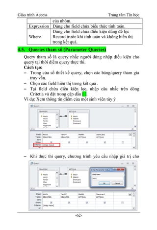 Giáo trình Access Trung tâm Tin học
-62-
của nhóm.
Expression Dùng cho field chứa biểu thức tính toán.
Where
Dùng cho field chứa điều kiện dùng để lọc
Record trước khi tính toán và không hiển thị
trong kết quả.
4.5. Queries tham số (Parameter Queries)
Query tham số là query nhắc người dùng nhập điều kiện cho
query tại thời điểm query thực thi.
Cách tạo:
 Trong cửa sổ thiết kế query, chọn các bảng/query tham gia
truy vấn.
 Chọn các field hiển thị trong kết quả .
 Tại field chứa điều kiện lọc, nhập câu nhắc trên dòng
Critetia và đặt trong cặp dấu [ ].
Ví dụ: Xem thông tin điểm của một sinh viên tùy ý
 Khi thực thi query, chương trình yêu cầu nhập giá trị cho
t
h
a
m
s
ố
 