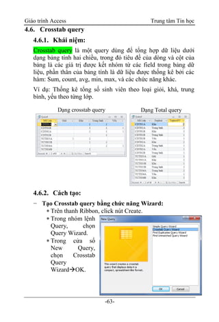 Giáo trình Access Trung tâm Tin học
-63-
4.6. Crosstab query
4.6.1. Khái niệm:
Crosstab query là một query dùng để tổng hợp dữ liệu dưới
dạng bảng tính hai chiều, trong đó tiêu đề của dòng và cột của
bảng là các giá trị được kết nhóm từ các field trong bảng dữ
liệu, phần thân của bảng tính là dữ liệu được thống kê bởi các
hàm: Sum, count, avg, min, max, và các chức năng khác.
Ví dụ: Thống kê tổng số sinh viên theo loại giỏi, khá, trung
bình, yếu theo từng lớp.
4.6.2. Cách tạo:
− Tạo Crosstab query bằng chức năng Wizard:
 Trên thanh Ribbon, click nút Create.
 Trong nhóm lệnh
Query, chọn
Query Wizard.
 Trong cửa sổ
New Query,
chọn Crosstab
Query
WizardOK.
Dạng crosstab query Dạng Total query
 