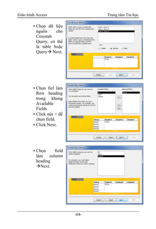 Giáo trình Access Trung tâm Tin học
-64-
 Chọn dữ liệu
nguồn cho
Crosstab
Query, có thể
là table hoặc
Query Next.
 Chọn fiel làm
Row heading
trong khung
Available
Fields
 Click nút > để
chọn field.
 Click Next.
 Chọn field
làm column
heading
Next.
 