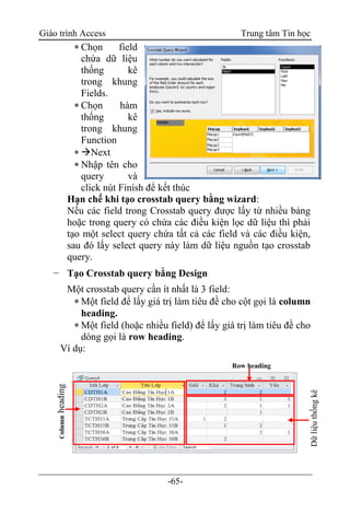 Giáo trình Access Trung tâm Tin học
-65-
 Chọn field
chứa dữ liệu
thống kê
trong khung
Fields.
 Chọn hàm
thống kê
trong khung
Function
 Next
 Nhập tên cho
query và
click nút Finish để kết thúc
Hạn chế khi tạo crosstab query bằng wizard:
Nếu các field trong Crosstab query được lấy từ nhiều bảng
hoặc trong query có chứa các điều kiện lọc dữ liệu thì phải
tạo một select query chứa tất cả các field và các điều kiện,
sau đó lấy select query này làm dữ liệu nguồn tạo crosstab
query.
− Tạo Crosstab query bằng Design
Một crosstab query cần ít nhất là 3 field:
 Một field để lấy giá trị làm tiêu đề cho cột gọi là column
heading.
 Một field (hoặc nhiều field) để lấy giá trị làm tiêu đề cho
dòng gọi là row heading.
Ví dụ:
Row heading
Columnheading
Dữliệuthốngkê
 