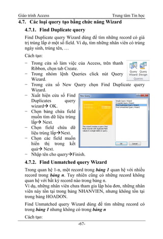 Giáo trình Access Trung tâm Tin học
-67-
4.7. Các loại query tạo bằng chức năng Wizard
4.7.1. Find Duplicate query
Find Duplicate query Wizard dùng để tìm những record có giá
trị trùng lắp ở một số field. Ví dụ, tìm những nhân viên có trùng
ngày sinh, trùng tên, …
Cách tạo:
− Trong cửa sổ làm việc của Access, trên thanh
Ribbon, chọn tab Create.
− Trong nhóm lệnh Queries click nút Query
Wizard.
− Trong cửa sổ New Query chọn Find Duplicate query
Wizard.
− Xuất hiện cửa sổ Find
Duplicates query
wizard OK.
− Chọn bảng chứa field
muốn tìm dữ liệu trùng
lắp Next.
− Chọn field chứa dữ
liệu trùng lắpNext.
− Chọn các field muốn
hiển thị trong kết
quả Next.
− Nhập tên cho queryFinish.
4.7.2. Find Unmatched query Wizard
Trong quan hệ 1-n, một record trong bảng 1 quan hệ với nhiều
record trong bảng n. Tuy nhiên cũng có những record không
quan hệ với bất kỳ record nào trong bảng n.
Ví dụ, những nhân viên chưa tham gia lập hóa đơn, những nhân
viên này tồn tại trong bảng NHANVIEN, nhưng không tồn tại
trong bảng HOADON.
Find Unmatched query Wizard dùng để tìm những record có
trong bảng 1 nhưng không có trong bảng n
Cách tạo:
 