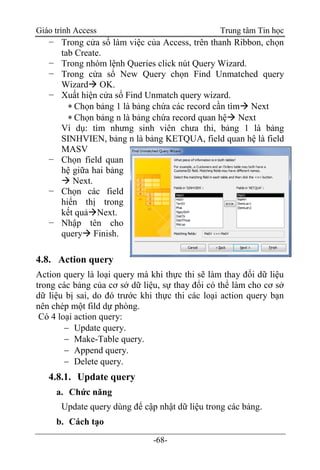 Giáo trình Access Trung tâm Tin học
-68-
− Trong cửa sổ làm việc của Access, trên thanh Ribbon, chọn
tab Create.
− Trong nhóm lệnh Queries click nút Query Wizard.
− Trong cửa sổ New Query chọn Find Unmatched query
Wizard OK.
− Xuất hiện cửa sổ Find Unmatch query wizard.
 Chọn bảng 1 là bảng chứa các record cần tìm Next
 Chọn bảng n là bảng chứa record quan hệ Next
Ví dụ: tìm nhưng sinh viên chưa thi, bảng 1 là bảng
SINHVIEN, bảng n là bảng KETQUA, field quan hệ là field
MASV
− Chọn field quan
hệ giữa hai bảng
 Next.
− Chọn các field
hiển thị trong
kết quảNext.
− Nhập tên cho
query Finish.
4.8. Action query
Action query là loại query mà khi thực thi sẽ làm thay đổi dữ liệu
trong các bảng của cơ sở dữ liệu, sự thay đổi có thể làm cho cơ sở
dữ liệu bị sai, do đó trước khi thực thi các loại action query bạn
nên chép một fild dự phòng.
Có 4 loại action query:
 Update query.
 Make-Table query.
 Append query.
 Delete query.
4.8.1. Update query
a. Chức năng
Update query dùng để cập nhật dữ liệu trong các bảng.
b. Cách tạo
 