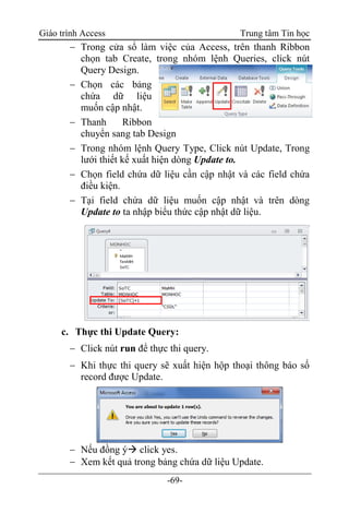 Giáo trình Access Trung tâm Tin học
-69-
 Trong cửa sổ làm việc của Access, trên thanh Ribbon
chọn tab Create, trong nhóm lệnh Queries, click nút
Query Design.
 Chọn các bảng
chứa dữ liệu
muốn cập nhật.
 Thanh Ribbon
chuyển sang tab Design
 Trong nhóm lệnh Query Type, Click nút Update, Trong
lưới thiết kế xuất hiện dòng Update to.
 Chọn field chứa dữ liệu cần cập nhật và các field chứa
điều kiện.
 Tại field chứa dữ liệu muốn cập nhật và trên dòng
Update to ta nhập biểu thức cập nhật dữ liệu.
c. Thực thi Update Query:
 Click nút run để thực thi query.
 Khi thực thi query sẽ xuất hiện hộp thoại thông báo số
record được Update.
 Nếu đồng ý click yes.
 Xem kết quả trong bảng chứa dữ liệu Update.
 