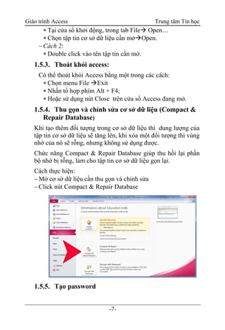 Giáo trình Access Trung tâm Tin học
-7-
 Tại cửa sổ khởi động, trong tab File Open…
 Chọn tập tin cơ sở dữ liệu cần mởOpen.
Cách 2:
 Double click vào tên tập tin cần mở.
1.5.3. Thoát khỏi access:
Có thể thoát khỏi Access bằng một trong các cách:
 Chọn menu File Exit
 Nhấn tổ hợp phím Alt + F4;
 Hoặc sử dụng nút Close trên cửa sổ Access đang mở.
1.5.4. Thu gọn và chỉnh sửa cơ sở dữ liệu (Compact &
Repair Database)
Khi tạo thêm đối tượng trong cơ sở dữ liệu thì dung lượng của
tập tin cơ sở dữ liệu sẽ tăng lên, khi xóa một đối tượng thì vùng
nhớ của nó sẽ rỗng, nhưng không sử dụng được.
Chức năng Compact & Repair Database giúp thu hồi lại phần
bộ nhớ bị rỗng, làm cho tập tin cơ sở dữ liệu gọn lại.
Cách thực hiện:
Mở cơ sở dữ liệu cần thu gọn và chỉnh sửa
Click nút Compact & Repair Database
1.5.5. Tạo password
 