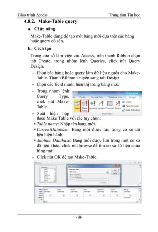 Giáo trình Access Trung tâm Tin học
-70-
4.8.2. Make-Table query
a. Chức năng
Make-Table dùng để tạo một bảng mới dựa trên các bảng
hoặc query có sẵn.
b. Cách tạo
Trong cửa sổ làm việc của Access, trên thanh Ribbon chọn
tab Create, trong nhóm lệnh Queries, click nút Query
Design.
 Chọn các bảng hoặc query làm dữ liệu nguồn cho Make-
Table. Thanh Ribbon chuyển sang tab Design
 Chọn các field muốn hiển thị trong bảng mới.
 Trong nhóm lệnh
Query Type,
click nút Make-
Table.
 Xuất hiện hộp
thoại Make Table với các tùy chọn:
 Table name: Nhập tên bảng mới.
 CurrentDatabase: Bảng mới được lưu trong cơ sở dữ
liệu hiện hành.
 Another Database: Bảng mới được lưu trong một cơ sở
dữ liệu khác, click nút browse để tìm cơ sở dữ liệu chứa
bảng mới.
 Click nút OK để tạo Make-Table.
 