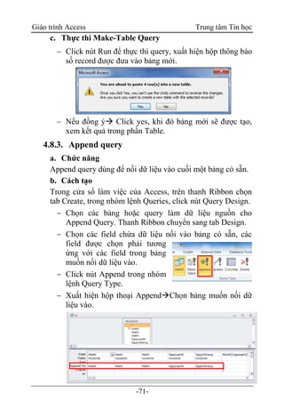 Giáo trình Access Trung tâm Tin học
-71-
c. Thực thi Make-Table Query
 Click nút Run để thực thi query, xuất hiện hộp thông báo
số record được đưa vào bảng mới.
 Nếu đồng ý Click yes, khi đó bảng mới sẽ được tạo,
xem kết quả trong phần Table.
4.8.3. Append query
a. Chức năng
Append query dùng để nối dữ liệu vào cuối một bảng có sẵn.
b. Cách tạo
Trong cửa sổ làm việc của Access, trên thanh Ribbon chọn
tab Create, trong nhóm lệnh Queries, click nút Query Design.
 Chọn các bảng hoặc query làm dữ liệu nguồn cho
Append Query. Thanh Ribbon chuyển sang tab Design.
 Chọn các field chứa dữ liệu nối vào bảng có sẵn, các
field được chọn phải tương
ứng với các field trong bảng
muốn nối dữ liệu vào.
 Click nút Append trong nhóm
lệnh Query Type.
 Xuất hiện hộp thoại AppendChọn bảng muốn nối dữ
liệu vào.
 