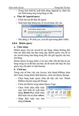 Giáo trình Access Trung tâm Tin học
-72-
 Trong lưới thiết kế xuất hiện dòng Append to, chứa tên
các field tương ứng trong bảng có sẵn.
c. Thực thi Append query
 Click nút run để thực thi query.
 Xuất hiện hộp thông báo số record được nối vào.
 Nếu đồng ý  click yes, xem kết quả trong phần Table.
4.8.4. Delete query
a. Chức năng:
Delete query xóa các record từ các bảng, thông thường dựa
trên các điều kiện mà bạn cung cấp, Delete query xóa tất cả
các record trong một bảng trong khi vẫn giữ nguyên cấu trúc
của bảng.
Delete Query là nguy hiểm vì nó xóa vĩnh viễn dữ liệu từ các
bảng trong cơ sở dữ liệu của bạn, do đó trước khi thực thi loại
query này cần phải có một backup.
b. Cách tạo:
Trong cửa sổ làm việc của Access, trên thanh Ribbon chọn
tab Create, trong nhóm lệnh Queries, click nút Query Design.
 Chọn bảng hoặc query chứa dữ liệu cần xóa. Thanh
Ribbon chuyển sang tab Design.
 Click nút Delete trong nhóm Query Type.
 Chọn field chứa điều kiện
xóa, lưới thiết kế xuất hiện
dòng Deletetại field chứa
điều kiện xóa ta chọn where.
 Nhập điều kiện xóa trên
dòng Criteria.
 