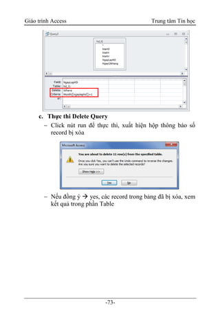 Giáo trình Access Trung tâm Tin học
-73-
c. Thực thi Delete Query
 Click nút run để thực thi, xuất hiện hộp thông báo số
record bị xóa
 Nếu đồng ý  yes, các record trong bảng đã bị xóa, xem
kết quả trong phần Table
 