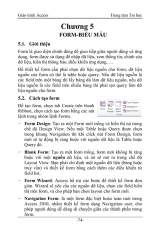 Giáo trình Access Trung tâm Tin học
-74-
Chương 5
FORM-BIỂU MẪU
5.1. Giới thiệu
Form là giao diện chính dùng để giao tiếp giữa người dùng và ứng
dụng, form được sử dụng để nhập dữ liệu, xem thông tin, chỉnh sửa
dữ liệu, hiển thị thông báo, điều khiển ứng dụng, …
Để thiết kế form cần phải chọn dữ liệu nguồn cho form, dữ liệu
nguồn của form có thể là table hoặc query. Nếu dữ liệu nguồn là
các field trên một bảng thì lấy bảng đó làm dữ liệu nguồn, nếu dữ
liệu nguồn là các field trên nhiều bảng thì phải tạo query làm dữ
liệu nguồn cho form.
5.2. Cách tạo form
Để tạo form, chọn tab Create trên thanh
Ribbon, chọn cách tạo form bằng các nút
lệnh trong nhóm lệnh Forms.
− Form Design: Tạo ra một Form mới trống và hiển thị nó trong
chế độ Design View. Nếu một Table hoặc Query được chọn
trong khung Navigation thì khi click nút Form Design, form
mới sẽ tự động bị ràng buộc với nguồn dữ liệu là Table hoặc
Query đó.
− Blank Form: Tạo ra một form trống, form mới không bị ràng
buộc với một nguồn dữ liệu, và nó sẽ mở ra trong chế độ
Layout View. Bạn phải chỉ định một nguồn dữ liệu (bảng hoặc
truy vấn) và thiết kế form bằng cách thêm các điều khiển từ
field list.
− Form Wizard: Access hổ trợ các bước để thiết kế form đơn
giản. Wizard sẽ yêu cầu các nguồn dữ liệu, chọn các field hiển
thị trên form, và cho phép bạn chọn layout cho form mới.
− Navigation Form: là một form đặc biệt hoàn toàn mới trong
Access 2010, nhằm thiết kế form dạng Navigation user, cho
phép người dùng dễ dàng di chuyển giữa các thành phần trong
form.
 