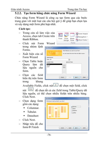Giáo trình Access Trung tâm Tin học
-76-
5.2.2. Tạo form bằng chức năng Form Wizard
Chức năng Form Wizard là công cụ tạo form qua các bước
trung gian với một loạt các câu hỏi gợi ý để giúp bạn chọn lựa
và xây dựng một form phù hợp nhất.
Cách tạo:
 Trong cửa sổ làm việc của
Access, chọn tab Create trên
thanh Ribbon.
 Click nút Form Wizard
trong nhóm lệnh
Forms.
 Xuất hiện cửa sổ
Form Wizard
 Chọn Table hoặc
Query làm dữ
liệu nguồn cho
form.
 Chọn các field
hiển thị trên form
trong khung
Available Fields, click nút để chọn một field, click
nút để chọn tất cả các field trong Table/Query dữ
liệu nguồn, có thể chọn nhiều fields trên nhiều bảng.
Click Next.
 Chọn dạng form
gồm các dạng:
 Columnar.
 Tabular.
 Datasheet
 Click Next.
 Nhập tiêu đề cho
form Finish
 