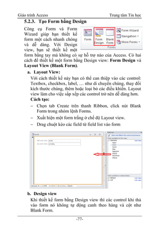 Giáo trình Access Trung tâm Tin học
-77-
5.2.3. Tạo Form bằng Design
Công cụ Form và Form
Wizard giúp bạn thiết kế
form một cách nhanh chóng
và dễ dàng. Với Design
view, bạn sẽ thiết kế một
form bằng tay mà không có sự hỗ trợ nào của Access. Có hai
cách để thiết kế một form bằng Design view: Form Design và
Layout View (Blank Form).
a. Layout View:
Với cách thiết kế này bạn có thể can thiệp vào các control:
Textbox, checkbox, label, … như di chuyển chúng, thay đổi
kích thước chúng, thêm hoặc loại bỏ các điều khiển. Layout
view làm cho việc sắp xếp các control trở nên dễ dàng hơn.
Cách tạo:
 Chọn tab Create trên thanh Ribbon, click nút Blank
Form trong nhóm lệnh Forms.
 Xuất hiện một form trắng ở chế độ Layout view.
 Drag chuột kéo các field từ field list vào form
b. Design view
Khi thiết kế form bằng Design view thì các control khi thả
vào form nó không tự động canh theo hàng và cột như
Blank Form.
 