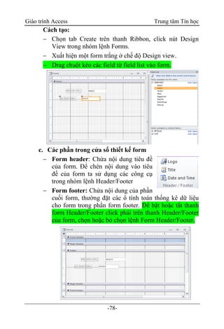 Giáo trình Access Trung tâm Tin học
-78-
Cách tạo:
 Chọn tab Create trên thanh Ribbon, click nút Design
View trong nhóm lệnh Forms.
 Xuất hiện một form trắng ở chế độ Design view.
 Drag chuột kéo các field từ field list vào form.
c. Các phần trong cửa sổ thiết kế form
 Form header: Chứa nội dung tiêu đề
của form. Để chèn nội dung vào tiêu
đề của form ta sử dụng các công cụ
trong nhóm lệnh Header/Footer
 Form footer: Chứa nội dung của phần
cuối form, thường đặt các ô tính toán thống kê dữ liệu
cho form trong phần form footer. Để bật hoặc tắt thanh
form Header/Footer click phải trên thanh Header/Footer
của form, chọn hoặc bỏ chọn lệnh Form Header/Footer.
 