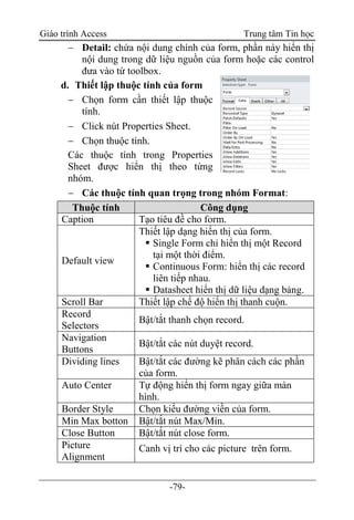 Giáo trình Access Trung tâm Tin học
-79-
 Detail: chứa nội dung chính của form, phần này hiển thị
nội dung trong dữ liệu nguồn của form hoặc các control
đưa vào từ toolbox.
d. Thiết lập thuộc tính của form
 Chọn form cần thiết lập thuộc
tính.
 Click nút Properties Sheet.
 Chọn thuộc tính.
Các thuộc tính trong Properties
Sheet được hiển thị theo từng
nhóm.
 Các thuộc tính quan trọng trong nhóm Format:
Thuộc tính Công dụng
Caption Tạo tiêu đề cho form.
Default view
Thiết lập dạng hiển thị của form.
 Single Form chỉ hiển thị một Record
tại một thời điểm.
 Continuous Form: hiển thị các record
liên tiếp nhau.
 Datasheet hiển thị dữ liệu dạng bảng.
Scroll Bar Thiết lập chế độ hiển thị thanh cuộn.
Record
Selectors
Bật/tắt thanh chọn record.
Navigation
Buttons
Bật/tắt các nút duyệt record.
Dividing lines Bật/tắt các đường kẽ phân cách các phần
của form.
Auto Center Tự động hiển thị form ngay giữa màn
hình.
Border Style Chọn kiểu đường viền của form.
Min Max botton Bật/tắt nút Max/Min.
Close Button Bật/tắt nút close form.
Picture
Alignment
Canh vị trí cho các picture trên form.
 