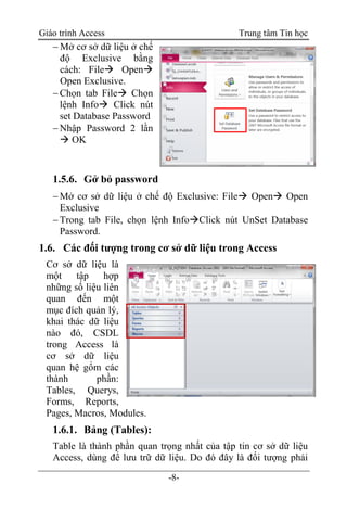 Giáo trình Access Trung tâm Tin học
-8-
 Mở cơ sở dữ liệu ở chế
độ Exclusive bằng
cách: File Open
Open Exclusive.
Chọn tab File Chọn
lệnh Info Click nút
set Database Password
Nhập Password 2 lần
 OK
1.5.6. Gở bỏ password
Mở cơ sở dữ liệu ở chế độ Exclusive: File Open Open
Exclusive
Trong tab File, chọn lệnh InfoClick nút UnSet Database
Password.
1.6. Các đối tượng trong cơ sở dữ liệu trong Access
Cơ sở dữ liệu là
một tập hợp
những số liệu liên
quan đến một
mục đích quản lý,
khai thác dữ liệu
nào đó, CSDL
trong Access là
cơ sở dữ liệu
quan hệ gổm các
thành phần:
Tables, Querys,
Forms, Reports,
Pages, Macros, Modules.
1.6.1. Bảng (Tables):
Table là thành phần quan trọng nhất của tập tin cơ sở dữ liệu
Access, dùng để lưu trữ dữ liệu. Do đó đây là đối tượng phải
 