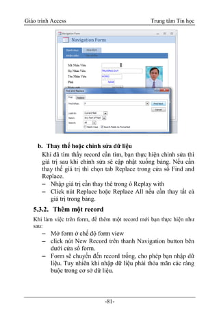 Giáo trình Access Trung tâm Tin học
-81-
b. Thay thế hoặc chỉnh sửa dữ liệu
Khi đã tìm thấy record cần tìm, bạn thực hiện chỉnh sửa thì
giá trị sau khi chỉnh sửa sẽ cập nhật xuống bảng. Nếu cần
thay thế giá trị thì chọn tab Replace trong cửa sổ Find and
Replace.
 Nhập giá trị cần thay thê trong ô Replay with
 Click nút Replace hoặc Replace All nếu cần thay tất cả
giá trị trong bảng.
5.3.2. Thêm một record
Khi làm việc trên form, để thêm một record mới bạn thực hiện như
sau:
 Mở form ở chế độ form view
 click nút New Record trên thanh Navigation button bên
dưới cửa sổ form.
 Form sẽ chuyển đến record trống, cho phép bạn nhập dữ
liệu. Tuy nhiên khi nhập dữ liệu phải thỏa mãn các ràng
buộc trong cơ sở dữ liệu.
 