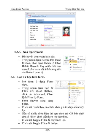 Giáo trình Access Trung tâm Tin học
-82-
5.3.3. Xóa một record
 Di chuyển đến record cần xóa.
 Trong nhóm lệnh Record trên thanh
Ribbon, chọn lệnh Delete Chọn
Delete Record. Tuy nhiên khi xóa
record phải xem xét ảnh hưởng đến
các Record quan hệ.
5.4. Lọc dữ liệu trên form.
 Mở form ở dạng Form
view.
 Trong nhóm lệnh Sort &
Filter trên thanh Ribbon,
click nút Advanced, Chọn
lệnh Filter by Form.
 Form chuyên sang dạng
Filter.
 Click nút combobox của field chứa giá trị chọn điều kiện
lọc.
 Nếu có nhiều điều kiện thì bạn chọn tab OR bên dưới
cửa sổ Filter, chọn điều kiện lọc tiếp theo.
 Click nút Toggle Filter để thực hiện lọc.
 Click nút Toggle Filter để bỏ lọc.
 