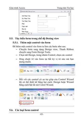 Giáo trình Access Trung tâm Tin học
-83-
5.5. Tùy biến form trong chế độ Desing view
5.5.1. Thêm một control vào form
Để thêm một control vào form ta làm các bước như sau:
 Chuyển form sang dạng Design view, Thanh Ribbon
chuyển sang Form Design Tools.
 Chọn tab Design, trong nhóm Control, chọn các control
 Drag chuột vẽ vào form tại bất kỳ vị trí nào mà bạn
mong muốn.
 Đối với các control có sự trợ giúp của Control Wizard
thì có thể thiết kế bằng hai cách: Design hoặc Wizard
bằng cách bật tắt nút Cotrol Wizard.
5.6. Các loại form control
 