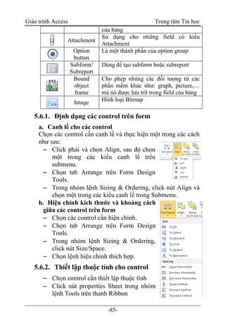 Giáo trình Access Trung tâm Tin học
-85-
của bảng
Attachment
Sử dụng cho những field có kiểu
Attachment
Option
button
Là một thành phần của option group
Subform/
Subreport
Dùng để tạo subform hoặc subreport
Bound
object
frame
Cho phép nhúng các đối tượng từ các
phần mềm khác như: graph, picture,…
mà nó được lưu trữ trong field của bảng
Image Hình loại Bitmap
5.6.1. Định dạng các control trên form
a. Canh lề cho các control
Chọn các control cần canh lề và thực hiện một trong các cách
như sau:
 Click phải và chọn Align, sau đó chọn
một trong các kiểu canh lề trên
submenu.
 Chọn tab Arrange trên Form Design
Tools.
 Trong nhóm lệnh Sizing & Ordering, click nút Align và
chọn một trong các kiểu canh lề trong Submenu.
b. Hiệu chỉnh kích thước và khoảng cách
giữa các control trên form
 Chọn các control cần hiện chỉnh.
 Chọn tab Arrange trên Form Design
Tools.
 Trong nhóm lệnh Sizing & Ordering,
click nút Size/Space.
 Chọn lệnh hiệu chỉnh thích hợp.
5.6.2. Thiết lập thuộc tính cho control
 Chọn control cần thiết lập thuộc tính
 Click nút properties Sheet trong nhóm
lệnh Tools trên thanh Ribbon
 