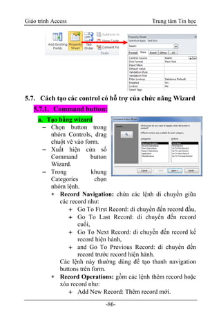 Giáo trình Access Trung tâm Tin học
-86-
5.7. Cách tạo các control có hỗ trợ của chức năng Wizard
5.7.1. Command button:
a. Tạo bằng wizard
 Chọn button trong
nhóm Controls, drag
chuột vẽ vào form.
 Xuất hiện cửa sổ
Command button
Wizard.
 Trong khung
Categories chọn
nhóm lệnh.
 Record Navigation: chứa các lệnh di chuyển giữa
các record như:
 Go To First Record: di chuyển đến record đầu,
 Go To Last Record: di chuyển đến record
cuối,
 Go To Next Record: di chuyển đến record kế
record hiện hành,
 and Go To Previous Record: di chuyển đến
record trước record hiện hành.
Các lệnh này thường dùng để tạo thanh navigation
buttons trên form.
 Record Operations: gồm các lệnh thêm record hoặc
xóa record như:
 Add New Record: Thêm record mới.
 