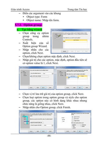 Giáo trình Access Trung tâm Tin học
-88-
 Điền các argument vào các khung
 Object type: Form
 Object name: Nhập tên form.
5.7.2. Option group:
a. Tạo bằng wizard
 Chọn công cụ option
group trong nhóm
Controls.
 Xuất hiện cửa sổ
Option group Wizard.
 Nhập nhãn cho các
option, click Next.
 Chọn/không chọn option mặc định, click Next.
 Nhập giá trị cho các option, mặc định, option đầu tiên sẽ
có option value là 1, click Next.
 Chọn vị trí lưu trữ giá trị của option group, click Next.
 Chọn loại option trong option group và style cho option
group, các option này có hình dạng khác nhau nhưng
chức năng là giống nhau, click Next.
 Nhập nhãn cho Option group, click Finish.
 