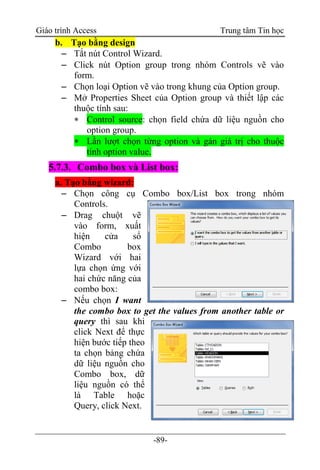 Giáo trình Access Trung tâm Tin học
-89-
b. Tạo bằng design
 Tắt nút Control Wizard.
 Click nút Option group trong nhóm Controls vẽ vào
form.
 Chọn loại Option vẽ vào trong khung của Option group.
 Mở Properties Sheet của Option group và thiết lập các
thuộc tính sau:
 Control source: chọn field chứa dữ liệu nguồn cho
option group.
 Lần lượt chọn từng option và gán giá trị cho thuộc
tính option value.
5.7.3. Combo box và List box:
a. Tạo bằng wizard:
 Chọn công cụ Combo box/List box trong nhóm
Controls.
 Drag chuột vẽ
vào form, xuất
hiện cửa sổ
Combo box
Wizard với hai
lựa chọn ứng với
hai chức năng của
combo box:
 Nếu chọn I want
the combo box to get the values from another table or
query thì sau khi
click Next để thực
hiện bước tiếp theo
ta chọn bảng chứa
dữ liệu nguồn cho
Combo box, dữ
liệu nguồn có thể
là Table hoặc
Query, click Next.
 