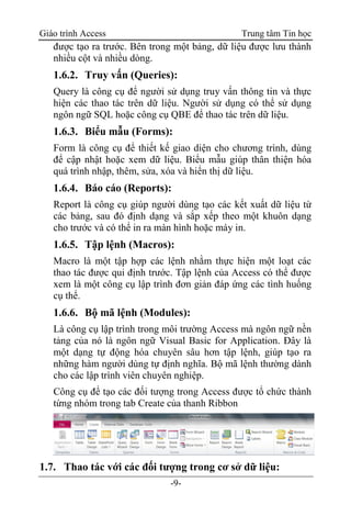 Giáo trình Access Trung tâm Tin học
-9-
được tạo ra trước. Bên trong một bảng, dữ liệu được lưu thành
nhiều cột và nhiều dòng.
1.6.2. Truy vấn (Queries):
Query là công cụ để người sử dụng truy vấn thông tin và thực
hiện các thao tác trên dữ liệu. Người sử dụng có thể sử dụng
ngôn ngữ SQL hoặc công cụ QBE để thao tác trên dữ liệu.
1.6.3. Biểu mẫu (Forms):
Form là công cụ để thiết kế giao diện cho chương trình, dùng
để cập nhật hoặc xem dữ liệu. Biểu mẫu giúp thân thiện hóa
quá trình nhập, thêm, sửa, xóa và hiển thị dữ liệu.
1.6.4. Báo cáo (Reports):
Report là công cụ giúp người dùng tạo các kết xuất dữ liệu từ
các bảng, sau đó định dạng và sắp xếp theo một khuôn dạng
cho trước và có thể in ra màn hình hoặc máy in.
1.6.5. Tập lệnh (Macros):
Macro là một tập hợp các lệnh nhằm thực hiện một loạt các
thao tác được qui định trước. Tập lệnh của Access có thể được
xem là một công cụ lập trình đơn giản đáp ứng các tình huống
cụ thể.
1.6.6. Bộ mã lệnh (Modules):
Là công cụ lập trình trong môi trường Access mà ngôn ngữ nền
tảng của nó là ngôn ngữ Visual Basic for Application. Đây là
một dạng tự động hóa chuyên sâu hơn tập lệnh, giúp tạo ra
những hàm người dùng tự định nghĩa. Bộ mã lệnh thường dành
cho các lập trình viên chuyên nghiệp.
Công cụ để tạo các đối tượng trong Access được tổ chức thành
từng nhóm trong tab Create của thanh Ribbon
1.7. Thao tác với các đối tượng trong cơ sở dữ liệu:
 