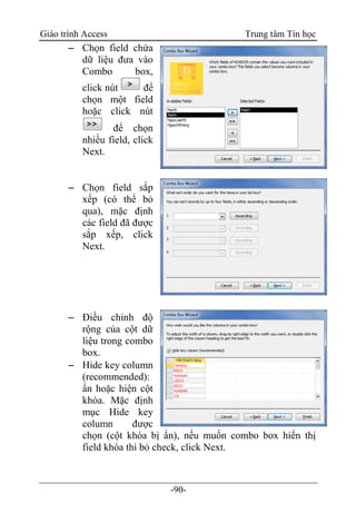 Giáo trình Access Trung tâm Tin học
-90-
 Chọn field chứa
dữ liệu đưa vào
Combo box,
click nút để
chọn một field
hoặc click nút
để chọn
nhiều field, click
Next.
 Chọn field sắp
xếp (có thể bỏ
qua), mặc định
các field đã được
sắp xếp, click
Next.
 Điều chỉnh độ
rộng của cột dữ
liệu trong combo
box.
 Hide key column
(recommended):
ẩn hoặc hiện cột
khóa. Mặc định
mục Hide key
column được
chọn (cột khóa bị ẩn), nếu muốn combo box hiển thị
field khóa thì bỏ check, click Next.
 