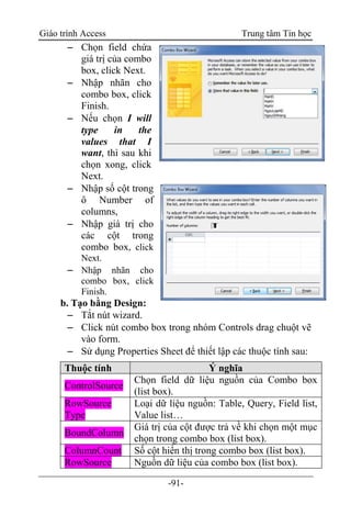 Giáo trình Access Trung tâm Tin học
-91-
 Chọn field chứa
giá trị của combo
box, click Next.
 Nhập nhãn cho
combo box, click
Finish.
 Nếu chọn I will
type in the
values that I
want, thì sau khi
chọn xong, click
Next.
 Nhập số cột trong
ô Number of
columns,
 Nhập giá trị cho
các cột trong
combo box, click
Next.
 Nhập nhãn cho
combo box, click
Finish.
b. Tạo bằng Design:
 Tắt nút wizard.
 Click nút combo box trong nhóm Controls drag chuột vẽ
vào form.
 Sử dụng Properties Sheet để thiết lập các thuộc tính sau:
Thuộc tính Ý nghĩa
ControlSource
Chọn field dữ liệu nguồn của Combo box
(list box).
RowSource
Type
Loại dữ liệu nguồn: Table, Query, Field list,
Value list…
BoundColumn
Giá trị của cột được trả về khi chọn một mục
chọn trong combo box (list box).
ColumnCount Số cột hiển thị trong combo box (list box).
RowSource Nguồn dữ liệu của combo box (list box).
 