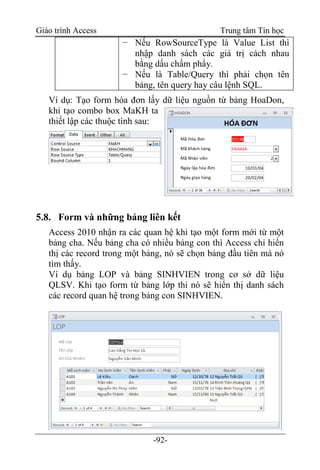 Giáo trình Access Trung tâm Tin học
-92-
− Nếu RowSourceType là Value List thì
nhập danh sách các giá trị cách nhau
bằng dấu chấm phẩy.
− Nếu là Table/Query thì phải chọn tên
bảng, tên query hay câu lệnh SQL.
Ví dụ: Tạo form hóa đơn lấy dữ liệu nguồn từ bảng HoaDon,
khi tạo combo box MaKH ta
thiết lập các thuộc tính sau:
5.8. Form và những bảng liên kết
Access 2010 nhận ra các quan hệ khi tạo một form mới từ một
bảng cha. Nếu bảng cha có nhiều bảng con thì Access chỉ hiển
thị các record trong một bảng, nó sẽ chọn bảng đầu tiên mà nó
tìm thấy.
Ví dụ bảng LOP và bảng SINHVIEN trong cơ sở dữ liệu
QLSV. Khi tạo form từ bảng lớp thì nó sẽ hiển thị danh sách
các record quan hệ trong bảng con SINHVIEN.
 