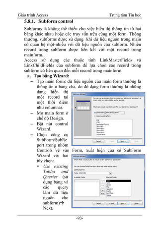 Giáo trình Access Trung tâm Tin học
-93-
5.8.1. Subform control
Subforms là không thể thiếu cho việc hiển thị thông tin từ hai
bảng khác nhau hoặc các truy vấn trên cùng một form. Thông
thường, subforms được sử dụng khi dữ liệu nguồn trong main
có quan hệ một-nhiều với dữ liệu nguồn của subform. Nhiều
record trong subform được liên kết với một record trong
mainform.
Access sử dụng các thuộc tính LinkMasterFields và
LinkChildFields của subform để lựa chọn các record trong
subform có liên quan đến mỗi record trong mainform.
a. Tạo bằng Wizard:
 Tạo main form: dữ liệu nguồn của main form thường là
thông tin ở bảng cha, do đó dạng form thường là những
dạng hiển thị
một record tại
một thời điểm
như columnar.
 Mở main form ở
chế độ Design.
 Bật nút control
Wizard.
 Chọn công cụ
SubForm/SubRe
port trong nhóm
Controls vẽ vào Form, xuất hiện cửa sổ SubForm
Wizard với hai
tùy chọn:
 Use existing
Tables and
Queries (sử
dụng bảng và
các query
làm dữ liệu
nguồn cho
subform)
Next.
 