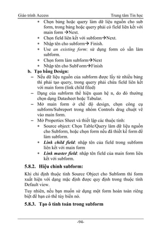 Giáo trình Access Trung tâm Tin học
-94-
 Chọn bảng hoặc query làm dữ liệu nguồn cho sub
form, trong bảng hoặc query phải có field liên kết với
main form Next.
 Chọn field liên kết với subformNext.
 Nhập tên cho subform Finish.
 Use an existing form: sử dụng form có sẵn làm
subform.
 Chọn form làm subformNext
 Nhập tên cho SubFormFinish
b. Tạo bằng Design:
 Nếu dữ liệu nguồn của subform được lấy từ nhiều bảng
thì phải tạo query, trong query phải chứa field liên kết
với main form (link child filed)
 Dạng của subform thể hiện quan hệ n, do đó thường
chọn dạng Datasheet hoặc Tabular.
 Mở main form ở chế độ design, chọn công cụ
subform/Subreport trong nhóm Controls drag chuột vẽ
vào main form.
 Mở Properties Sheet và thiết lập các thuộc tính:
 Source object: Chọn Table/Query làm dữ liệu nguồn
cho Subform, hoặc chọn form nếu đã thiết kế form để
làm subform.
 Link child field: nhập tên của field trong subform
liên kết với main form
 Link master field: nhập tên field của main form liên
kết với subform.
5.8.2. Hiệu chỉnh subform:
Khi chỉ định thuộc tính Source Object cho Subform thì form
xuất hiện với dạng mặc định được quy định trong thuộc tính
Default view.
Tuy nhiên, nếu bạn muốn sử dụng một form hoàn toàn riêng
biệt để bạn có thể tùy biến nó.
5.8.3. Tạo ô tính toán trong subform
 