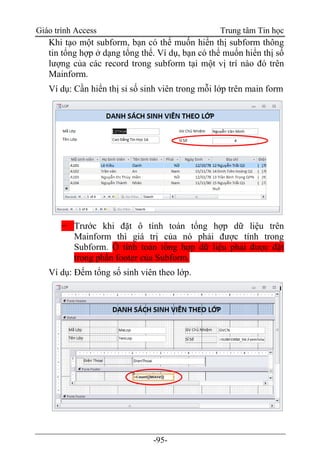 Giáo trình Access Trung tâm Tin học
-95-
Khi tạo một subform, bạn có thể muốn hiển thị subform thông
tin tổng hợp ở dạng tổng thể. Ví dụ, bạn có thể muốn hiển thị số
lượng của các record trong subform tại một vị trí nào đó trên
Mainform.
Ví dụ: Cần hiển thị sỉ số sinh viên trong mỗi lớp trên main form
− Trước khi đặt ô tính toán tổng hợp dữ liệu trên
Mainform thì giá trị của nó phải được tính trong
Subform. Ô tính toán tổng hợp dữ liệu phải được đặt
trong phần footer của Subform.
Ví dụ: Đếm tổng số sinh viên theo lớp.
 
