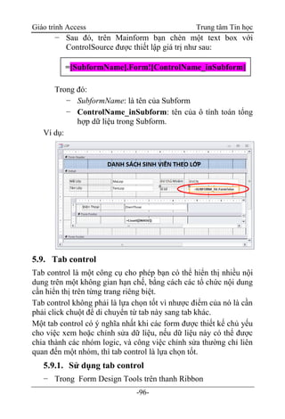 Giáo trình Access Trung tâm Tin học
-96-
− Sau đó, trên Mainform bạn chèn một text box với
ControlSource được thiết lập giá trị như sau:
Trong đó:
− SubformName: là tên của Subform
− ControlName_inSubform: tên của ô tính toán tổng
hợp dữ liệu trong Subform.
Ví dụ:
5.9. Tab control
Tab control là một công cụ cho phép bạn có thể hiển thị nhiều nội
dung trên một không gian hạn chế, bằng cách các tổ chức nội dung
cần hiển thị trên từng trang riêng biệt.
Tab control không phải là lựa chọn tốt vì nhược điểm của nó là cần
phải click chuột để di chuyển từ tab này sang tab khác.
Một tab control có ý nghĩa nhất khi các form được thiết kế chủ yếu
cho việc xem hoặc chỉnh sửa dữ liệu, nếu dữ liệu này có thể được
chia thành các nhóm logic, và công việc chỉnh sửa thường chỉ liên
quan đến một nhóm, thì tab control là lựa chọn tốt.
5.9.1. Sử dụng tab control
− Trong Form Design Tools trên thanh Ribbon
=[SubformName].Form![ControlName_inSubform]
 