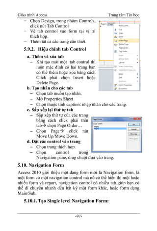 Giáo trình Access Trung tâm Tin học
-97-
− Chọn Design, trong nhóm Controls,
click nút Tab Control
− Vẽ tab control vào form tại vị trí
thích hợp.
− Thêm tất cả các trang cần thiết.
5.9.2. Hiệu chỉnh tab Control
a. Thêm và xóa tab
 Khi tạo mới một tab control thì
luôn mặc định có hai trang bạn
có thể thêm hoặc xóa bằng cách
Click phải chọn Insert hoặc
Delete Page.
b. Tạo nhãn cho các tab
 Chọn tab muốn tạo nhãn.
 Mở Properties Sheet
 Chọn thuộc tính caption: nhập nhãn cho các trang.
c. Sắp xếp lại thứ tự tab
 Sắp xếp thứ tự của các trang
bằng cách click phải trên
tab chọn Page Order…
 Chọn Page click nút
Move Up/Move Down.
d. Đặt các control vào trang
 Chọn trang thích hợp.
 Chọn control trong
Navigation pane, drag chuột đưa vào trang.
5.10. Navigation Form
Access 2010 giới thiệu một dạng form mới là Navigation form, là
một form có một navigation control mà nó có thể hiển thị một hoặc
nhiều form và report, navigation control có nhiều tab giúp bạn có
thể di chuyển nhanh đến bất kỳ một form khác, hoặc form dạng
Main/Sub.
5.10.1.Tạo Single level Navigation Form:
 
