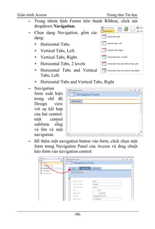 Giáo trình Access Trung tâm Tin học
-98-
 Trong nhóm lệnh Forms trên thanh Ribbon, click nút
dropdown Navigation.
 Chọn dạng Navigation, gồm các
dạng:
 Horizontal Tabs.
 Vertical Tabs, Left.
 Vertical Tabs, Right.
 Horizontal Tabs, 2 levels
 Horizontal Tabs and Vertical
Tabs, Left.
 Horizontal Tabs and Vertical Tabs, Right
 Navigation
form xuất hiện
trong chế độ
Design view
với sự kết hợp
của hai control:
một control
subform rỗng
và lớn và một
navigation.
 Để thêm một navigation button vào form, click chọn một
form trong Navigation Panel của Access và drag chuột
kéo form vào navigation control
 