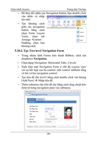 Giáo trình Access Trung tâm Tin học
-99-
 Để thay đổi nhãn của Navigation button, bạn double click
vào nhãn và nhập
tên mới.
 Tạo khoảng cách
giữa các navigation
button bằng cách
chọn Form Layout
Tools, chọn tab
Arrange➝Control
Padding, chọn loại
khoảng cách.
5.10.2.Tạo Two level Navigation Form
 Trong nhóm lệnh Forms trên thanh Ribbon, click nút
dropdown Navigation.
 Chọn dạng Navigation: Horizontal Tabs, 2 levels
 Xuất hiện một Navigation Form ở chế độ Layout view
với sự kết hợp của ba control: một control subform rỗng
và lớn và hai navigation control.
 Tạo tiêu đề cho level1 bằng cách double click vào khung
[Add New]  Nhập tiêu đề.
 Thêm submenu cho tiên đề này bằng cách drag chuột kéo
form từ trong navigation pane vào submenu.
 