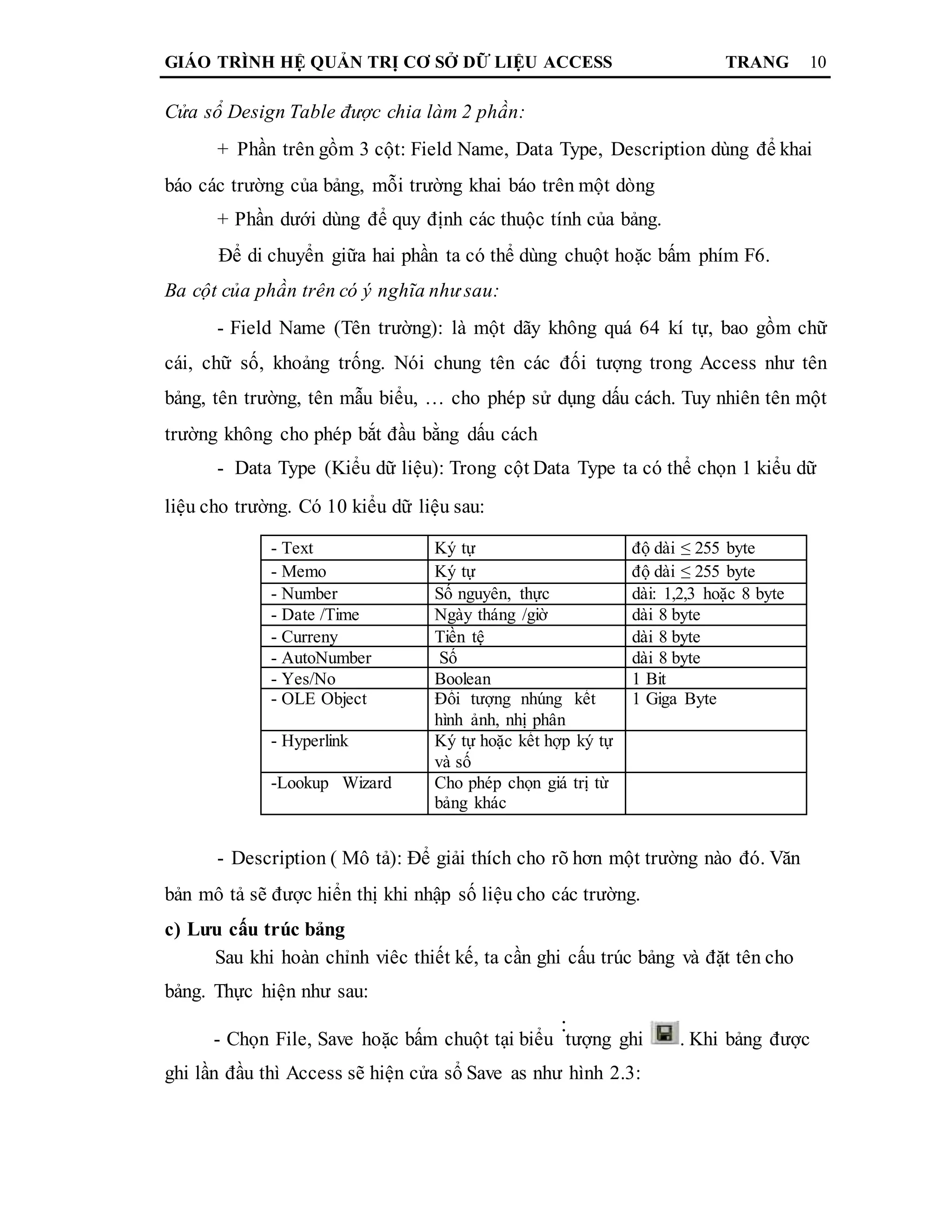 GIÁO TRÌNH HỆ QUẢN TRỊ CƠ SỞ DỮ LIỆU ACCESS TRANG 10
Cửa sổ Design Table được chia làm 2 phần:
+ Phần trên gồm 3 cột: Field Name, Data Type, Description dùng để khai
báo các trường của bảng, mỗi trường khai báo trên một dòng
+ Phần dưới dùng để quy định các thuộc tính của bảng.
Để di chuyển giữa hai phần ta có thể dùng chuột hoặc bấm phím F6.
Ba cột của phần trên có ý nghĩa như sau:
- Field Name (Tên trường): là một dãy không quá 64 kí tự, bao gồm chữ
cái, chữ số, khoảng trống. Nói chung tên các đối tượng trong Access như tên
bảng, tên trường, tên mẫu biểu, … cho phép sử dụng dấu cách. Tuy nhiên tên một
trường không cho phép bắt đầu bằng dấu cách
- Data Type (Kiểu dữ liệu): Trong cột Data Type ta có thể chọn 1 kiểu dữ
liệu cho trường. Có 10 kiểu dữ liệu sau:
- Text Ký tự độ dài ≤ 255 byte
- Memo Ký tự độ dài ≤ 255 byte
- Number Số nguyên, thực dài: 1,2,3 hoặc 8 byte
- Date /Time Ngày tháng /giờ dài 8 byte
- Curreny Tiền tệ dài 8 byte
- AutoNumber Số dài 8 byte
- Yes/No Boolean 1 Bit
- OLE Object Đối tượng nhúng kết 1 Giga Byte
hình ảnh, nhị phân
- Hyperlink Ký tự hoặc kết hợp ký tự
và số
-Lookup Wizard Cho phép chọn giá trị từ
bảng khác
- Description ( Mô tả): Để giải thích cho rõ hơn một trường nào đó. Văn
bản mô tả sẽ được hiển thị khi nhập số liệu cho các trường.
c) Lưu cấu trúc bảng
Sau khi hoàn chỉnh viêc thiết kế, ta cần ghi cấu trúc bảng và đặt tên cho
bảng. Thực hiện như sau:
- Chọn File, Save hoặc bấm chuột tại biểu
:
tượng ghi . Khi bảng được
ghi lần đầu thì Access sẽ hiện cửa sổ Save as như hình 2.3:
 