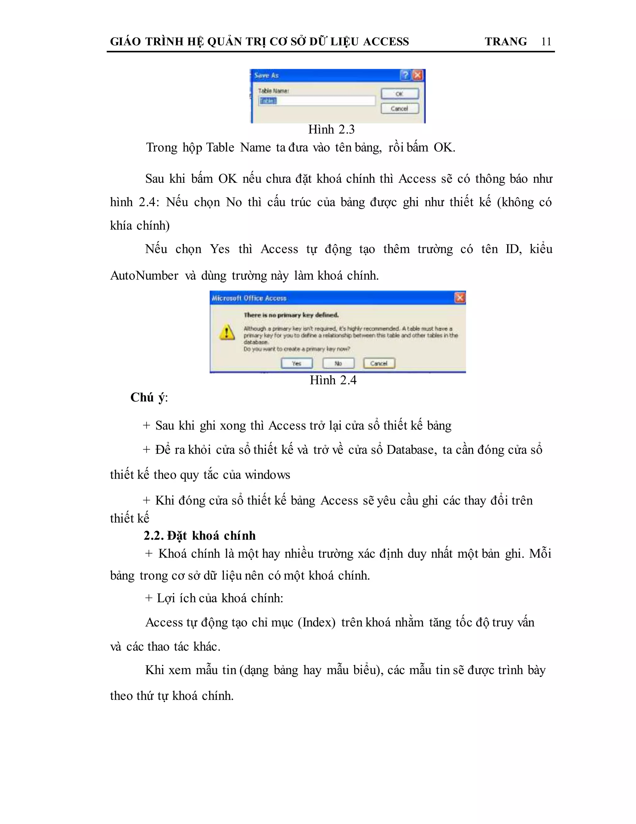 GIÁO TRÌNH HỆ QUẢN TRỊ CƠ SỞ DỮ LIỆU ACCESS TRANG 11
Hình 2.3
Trong hộp Table Name ta đưa vào tên bảng, rồi bấm OK.
Sau khi bấm OK nếu chưa đặt khoá chính thì Access sẽ có thông báo như
hình 2.4: Nếu chọn No thì cấu trúc của bảng được ghi như thiết kế (không có
khía chính)
Nếu chọn Yes thì Access tự động tạo thêm trường có tên ID, kiểu
AutoNumber và dùng trường này làm khoá chính.
Hình 2.4
Chú ý:
+ Sau khi ghi xong thì Access trở lại cửa sổ thiết kế bảng
+ Để ra khỏi cửa sổ thiết kế và trở về cửa sổ Database, ta cần đóng cửa sổ
thiết kế theo quy tắc của windows
+ Khi đóng cửa sổ thiết kế bảng Access sẽ yêu cầu ghi các thay đổi trên
thiết kế
2.2. Đặt khoá chính
+ Khoá chính là một hay nhiều trường xác định duy nhất một bản ghi. Mỗi
bảng trong cơ sở dữ liệu nên có một khoá chính.
+ Lợi ích của khoá chính:
Access tự động tạo chỉ mục (Index) trên khoá nhằm tăng tốc độ truy vấn
và các thao tác khác.
Khi xem mẫu tin (dạng bảng hay mẫu biểu), các mẫu tin sẽ được trình bày
theo thứ tự khoá chính.
 