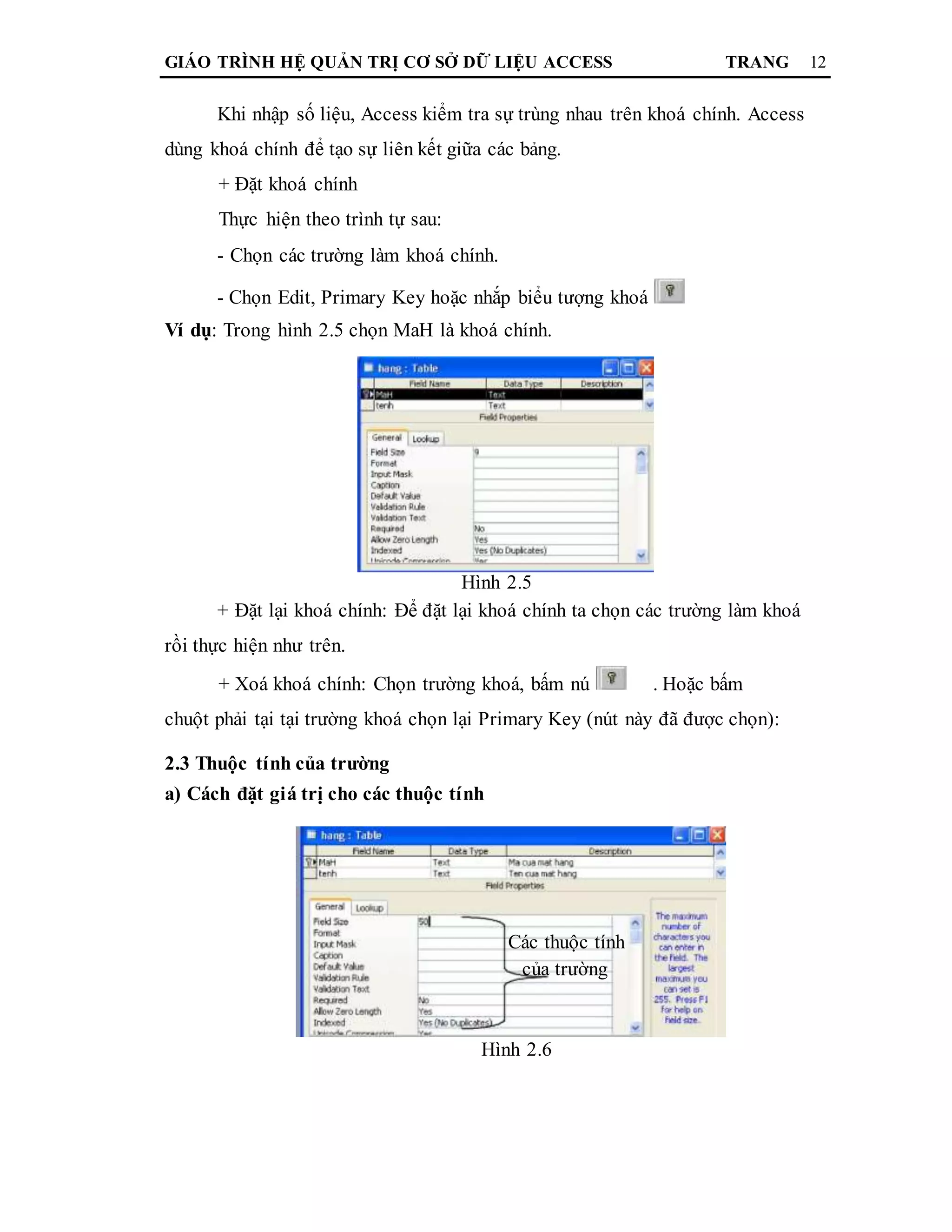 GIÁO TRÌNH HỆ QUẢN TRỊ CƠ SỞ DỮ LIỆU ACCESS TRANG 12
Khi nhập số liệu, Access kiểm tra sự trùng nhau trên khoá chính. Access
dùng khoá chính để tạo sự liên kết giữa các bảng.
+ Đặt khoá chính
Thực hiện theo trình tự sau:
- Chọn các trường làm khoá chính.
- Chọn Edit, Primary Key hoặc nhắp biểu tượng khoá
Ví dụ: Trong hình 2.5 chọn MaH là khoá chính.
Hình 2.5
+ Đặt lại khoá chính: Để đặt lại khoá chính ta chọn các trường làm khoá
rồi thực hiện như trên.
+ Xoá khoá chính: Chọn trường khoá, bấm nú . Hoặc bấm
chuột phải tại tại trường khoá chọn lại Primary Key (nút này đã được chọn):
2.3 Thuộc tính của trường
a) Cách đặt giá trị cho các thuộc tính
Các thuộc tính
của trường
Hình 2.6
 