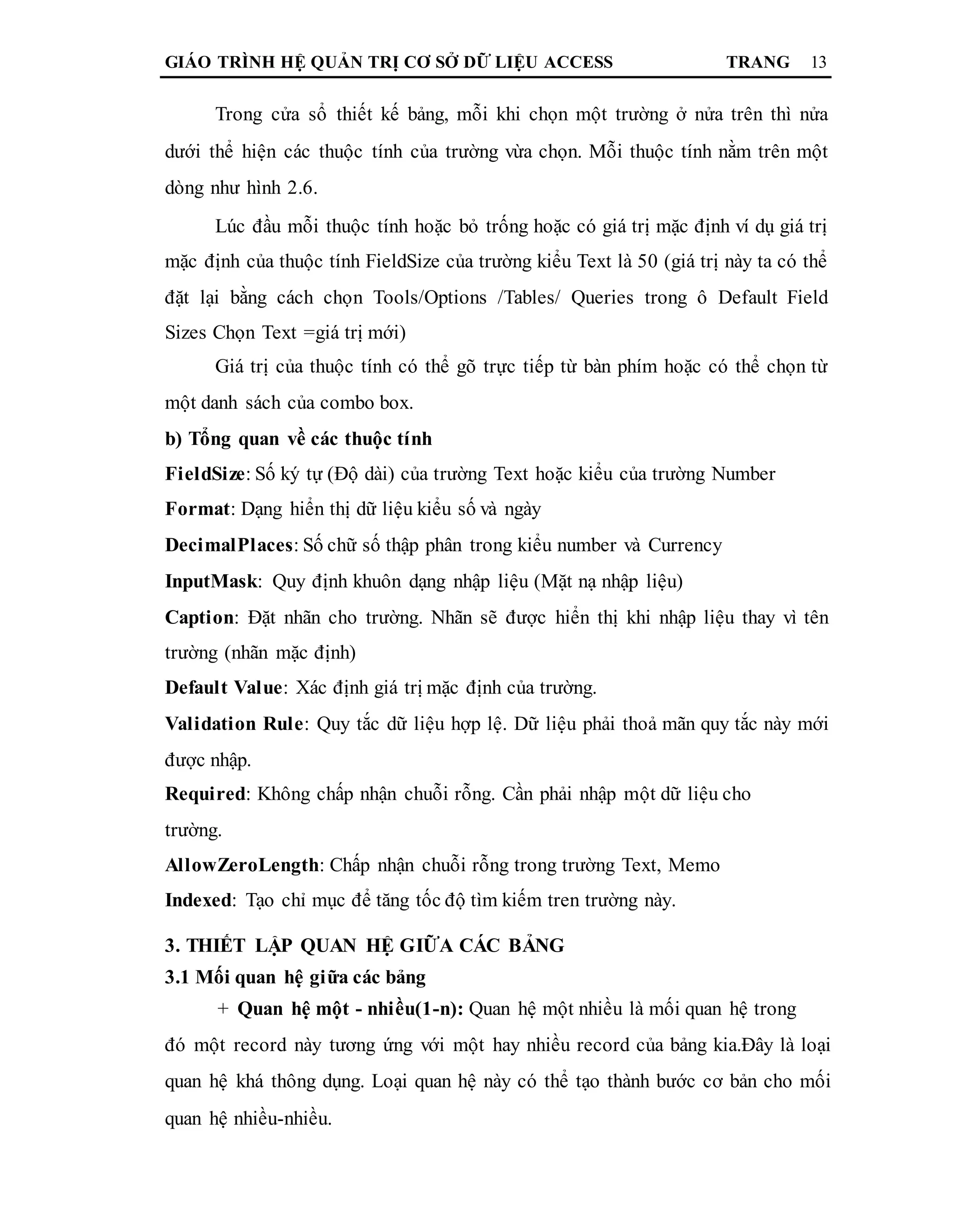 GIÁO TRÌNH HỆ QUẢN TRỊ CƠ SỞ DỮ LIỆU ACCESS TRANG 13
Trong cửa sổ thiết kế bảng, mỗi khi chọn một trường ở nửa trên thì nửa
dưới thể hiện các thuộc tính của trường vừa chọn. Mỗi thuộc tính nằm trên một
dòng như hình 2.6.
Lúc đầu mỗi thuộc tính hoặc bỏ trống hoặc có giá trị mặc định ví dụ giá trị
mặc định của thuộc tính FieldSize của trường kiểu Text là 50 (giá trị này ta có thể
đặt lại bằng cách chọn Tools/Options /Tables/ Queries trong ô Default Field
Sizes Chọn Text =giá trị mới)
Giá trị của thuộc tính có thể gõ trực tiếp từ bàn phím hoặc có thể chọn từ
một danh sách của combo box.
b) Tổng quan về các thuộc tính
FieldSize: Số ký tự (Độ dài) của trường Text hoặc kiểu của trường Number
Format: Dạng hiển thị dữ liệu kiểu số và ngày
DecimalPlaces: Số chữ số thập phân trong kiểu number và Currency
InputMask: Quy định khuôn dạng nhập liệu (Mặt nạ nhập liệu)
Caption: Đặt nhãn cho trường. Nhãn sẽ được hiển thị khi nhập liệu thay vì tên
trường (nhãn mặc định)
Default Value: Xác định giá trị mặc định của trường.
Validation Rule: Quy tắc dữ liệu hợp lệ. Dữ liệu phải thoả mãn quy tắc này mới
được nhập.
Required: Không chấp nhận chuỗi rỗng. Cần phải nhập một dữ liệu cho
trường.
AllowZeroLength: Chấp nhận chuỗi rỗng trong trường Text, Memo
Indexed: Tạo chỉ mục để tăng tốc độ tìm kiếm tren trường này.
3. THIẾT LẬP QUAN HỆ GIỮA CÁC BẢNG
3.1 Mối quan hệ giữa các bảng
+ Quan hệ một - nhiều(1-n): Quan hệ một nhiều là mối quan hệ trong
đó một record này tương ứng với một hay nhiều record của bảng kia.Đây là loại
quan hệ khá thông dụng. Loại quan hệ này có thể tạo thành bước cơ bản cho mối
quan hệ nhiều-nhiều.
 