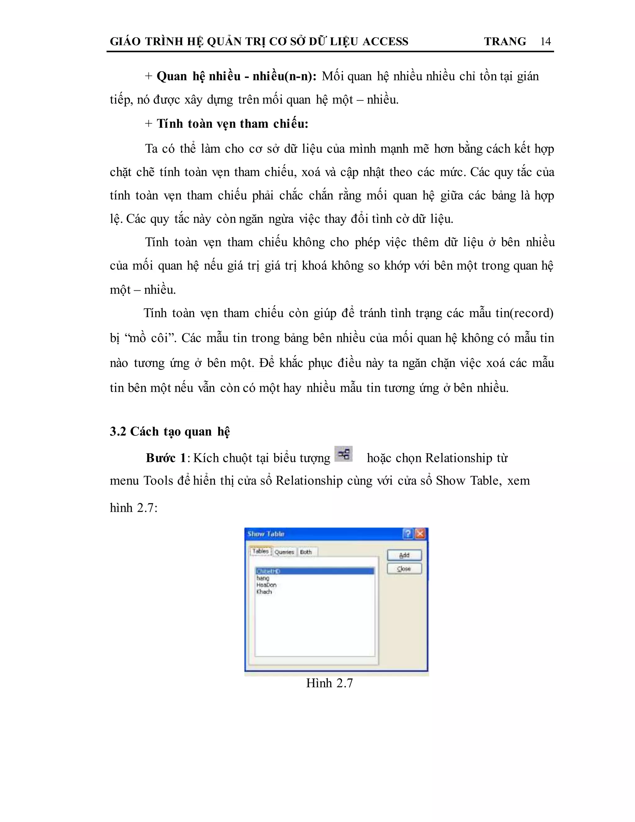 GIÁO TRÌNH HỆ QUẢN TRỊ CƠ SỞ DỮ LIỆU ACCESS TRANG 14
+ Quan hệ nhiều - nhiều(n-n): Mối quan hệ nhiều nhiều chỉ tồn tại gián
tiếp, nó được xây dựng trên mối quan hệ một – nhiều.
+ Tính toàn vẹn tham chiếu:
Ta có thể làm cho cơ sở dữ liệu của mình mạnh mẽ hơn bằng cách kết hợp
chặt chẽ tính toàn vẹn tham chiếu, xoá và cập nhật theo các mức. Các quy tắc của
tính toàn vẹn tham chiếu phải chắc chắn rằng mối quan hệ giữa các bảng là hợp
lệ. Các quy tắc này còn ngăn ngừa việc thay đổi tình cờ dữ liệu.
Tính toàn vẹn tham chiếu không cho phép việc thêm dữ liệu ở bên nhiều
của mối quan hệ nếu giá trị giá trị khoá không so khớp với bên một trong quan hệ
một – nhiều.
Tính toàn vẹn tham chiếu còn giúp để tránh tình trạng các mẫu tin(record)
bị “mồ côi”. Các mẫu tin trong bảng bên nhiều của mối quan hệ không có mẫu tin
nào tương ứng ở bên một. Để khắc phục điều này ta ngăn chặn việc xoá các mẫu
tin bên một nếu vẫn còn có một hay nhiều mẫu tin tương ứng ở bên nhiều.
3.2 Cách tạo quan hệ
Bước 1: Kích chuột tại biểu tượng hoặc chọn Relationship từ
menu Tools để hiển thị cửa sổ Relationship cùng với cửa sổ Show Table, xem
hình 2.7:
Hình 2.7
 