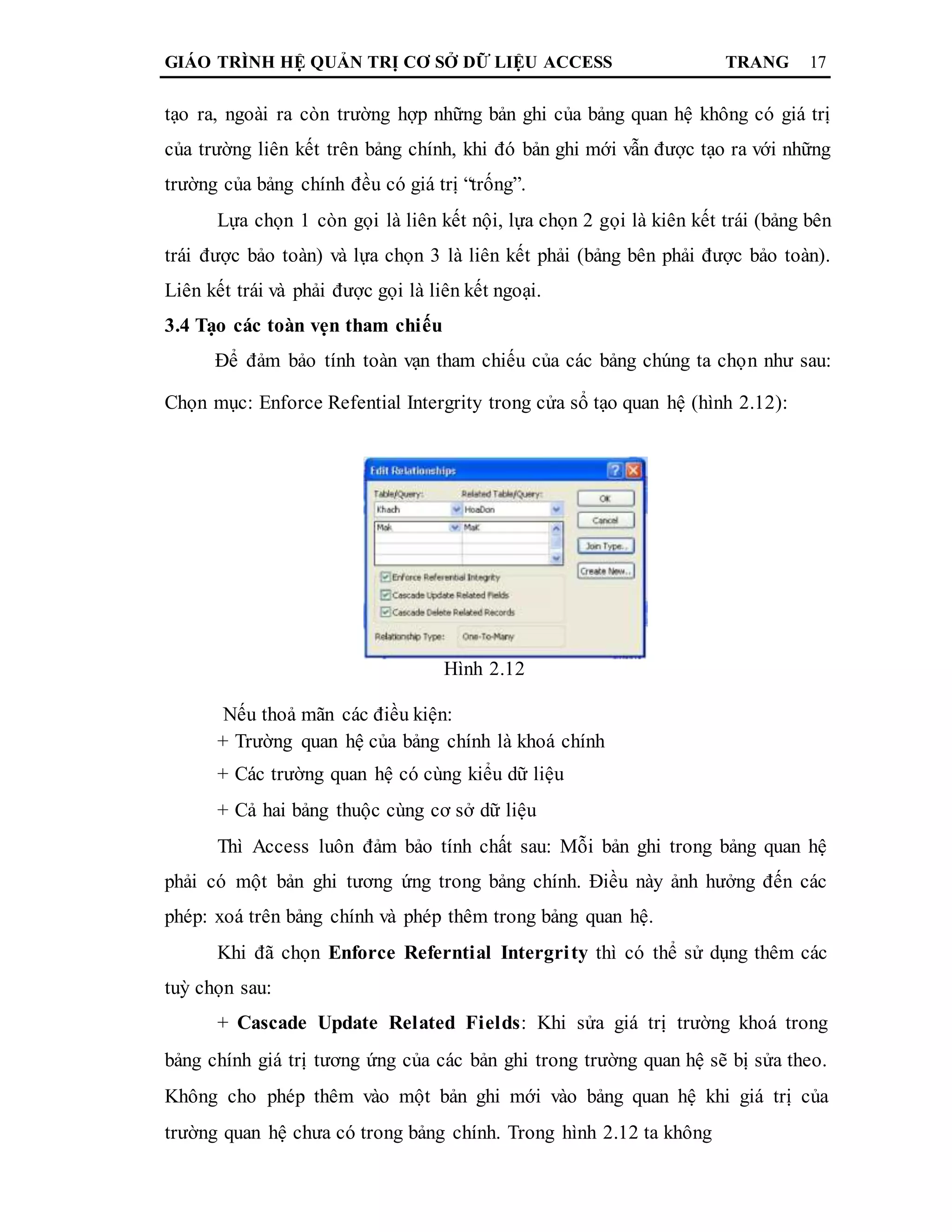 GIÁO TRÌNH HỆ QUẢN TRỊ CƠ SỞ DỮ LIỆU ACCESS TRANG 17
tạo ra, ngoài ra còn trường hợp những bản ghi của bảng quan hệ không có giá trị
của trường liên kết trên bảng chính, khi đó bản ghi mới vẫn được tạo ra với những
trường của bảng chính đều có giá trị “trống”.
Lựa chọn 1 còn gọi là liên kết nội, lựa chọn 2 gọi là kiên kết trái (bảng bên
trái được bảo toàn) và lựa chọn 3 là liên kết phải (bảng bên phải được bảo toàn).
Liên kết trái và phải được gọi là liên kết ngoại.
3.4 Tạo các toàn vẹn tham chiếu
Để đảm bảo tính toàn vạn tham chiếu của các bảng chúng ta chọn như sau:
Chọn mục: Enforce Refential Intergrity trong cửa sổ tạo quan hệ (hình 2.12):
Hình 2.12
Nếu thoả mãn các điều kiện:
+ Trường quan hệ của bảng chính là khoá chính
+ Các trường quan hệ có cùng kiểu dữ liệu
+ Cả hai bảng thuộc cùng cơ sở dữ liệu
Thì Access luôn đảm bảo tính chất sau: Mỗi bản ghi trong bảng quan hệ
phải có một bản ghi tương ứng trong bảng chính. Điều này ảnh hưởng đến các
phép: xoá trên bảng chính và phép thêm trong bảng quan hệ.
Khi đã chọn Enforce Referntial Intergrity thì có thể sử dụng thêm các
tuỳ chọn sau:
+ Cascade Update Related Fields: Khi sửa giá trị trường khoá trong
bảng chính giá trị tương ứng của các bản ghi trong trường quan hệ sẽ bị sửa theo.
Không cho phép thêm vào một bản ghi mới vào bảng quan hệ khi giá trị của
trường quan hệ chưa có trong bảng chính. Trong hình 2.12 ta không
 