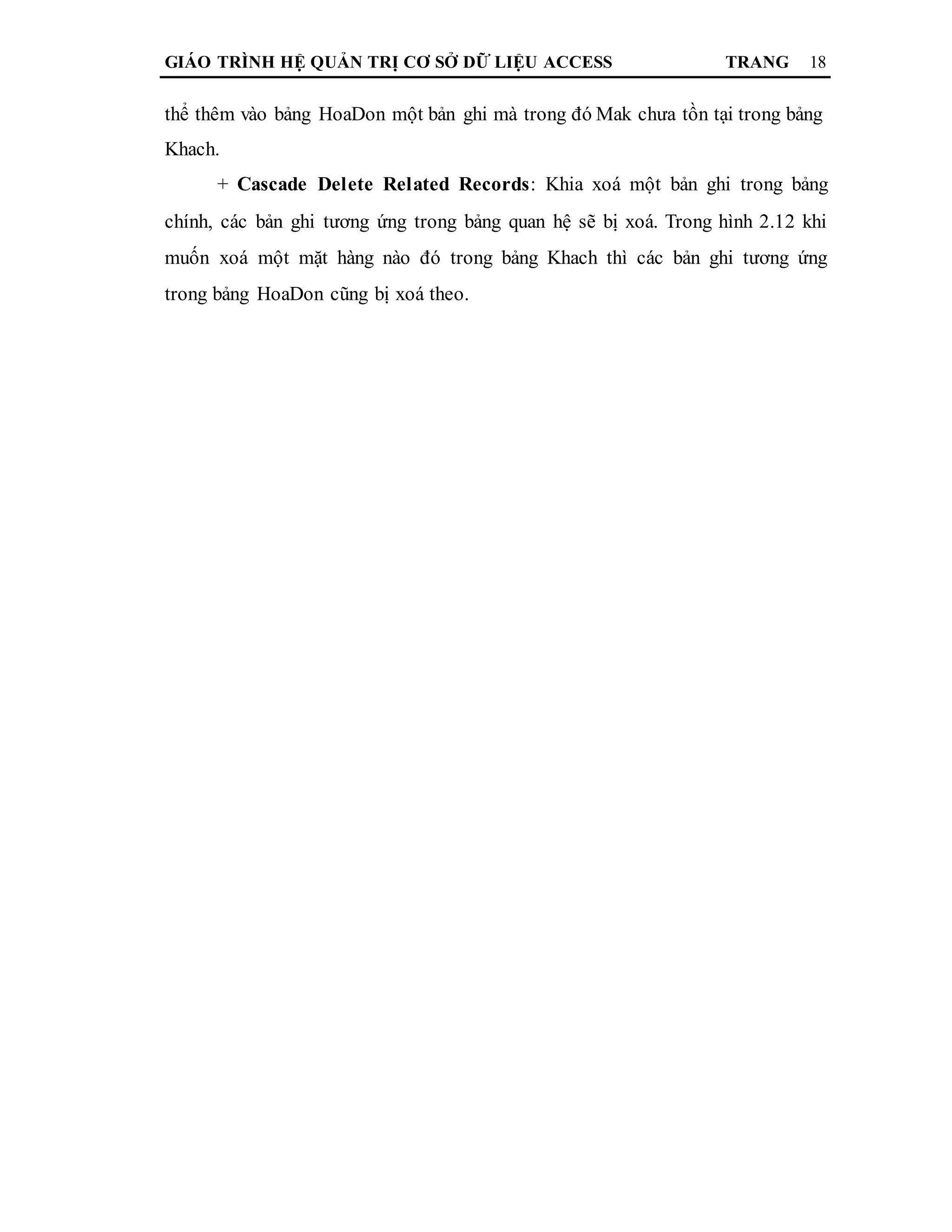 GIÁO TRÌNH HỆ QUẢN TRỊ CƠ SỞ DỮ LIỆU ACCESS TRANG 18
thể thêm vào bảng HoaDon một bản ghi mà trong đó Mak chưa tồn tại trong bảng
Khach.
+ Cascade Delete Related Records: Khia xoá một bản ghi trong bảng
chính, các bản ghi tương ứng trong bảng quan hệ sẽ bị xoá. Trong hình 2.12 khi
muốn xoá một mặt hàng nào đó trong bảng Khach thì các bản ghi tương ứng
trong bảng HoaDon cũng bị xoá theo.
 